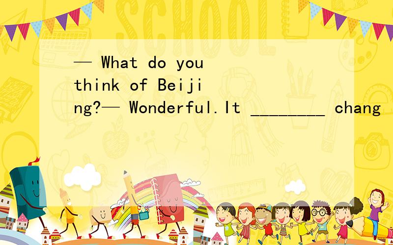— What do you think of Beijing?— Wonderful.It ________ chang