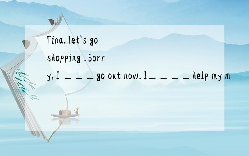 Tina,let's go shopping .Sorry,I ___go out now.I____help my m