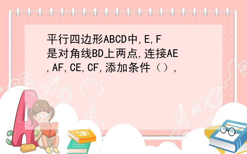 平行四边形ABCD中,E,F是对角线BD上两点,连接AE,AF,CE,CF,添加条件（）,