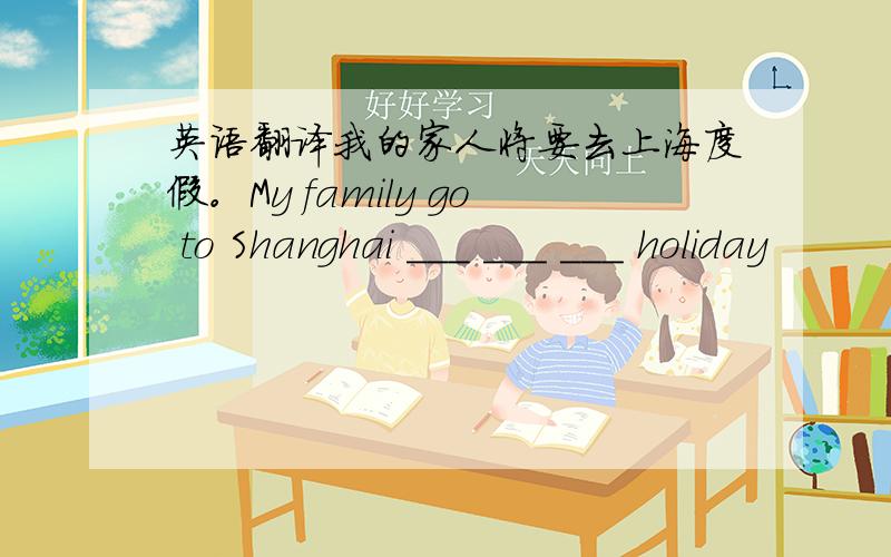 英语翻译我的家人将要去上海度假。My family go to Shanghai ___ ___ ___ holiday