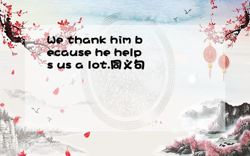 We thank him because he helps us a lot.同义句
