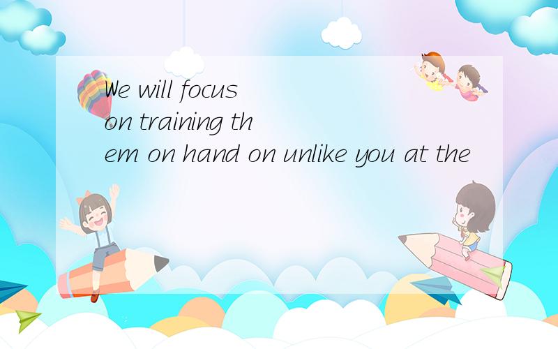We will focus on training them on hand on unlike you at the