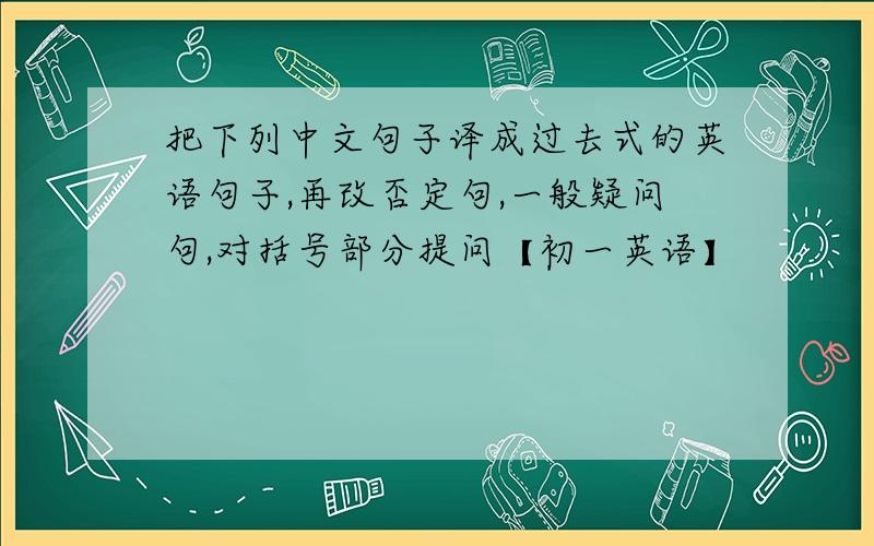 把下列中文句子译成过去式的英语句子,再改否定句,一般疑问句,对括号部分提问【初一英语】