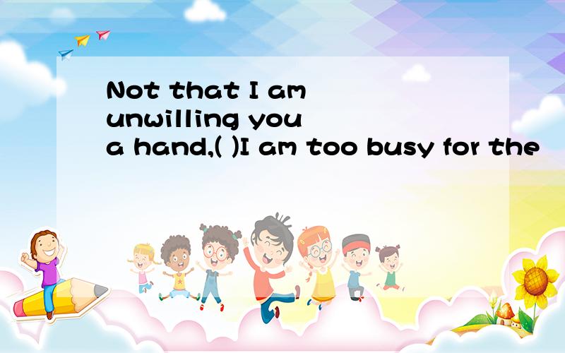 Not that I am unwilling you a hand,( )I am too busy for the
