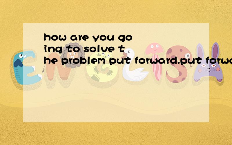 how are you going to solve the problem put forward.put forwa