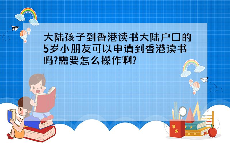大陆孩子到香港读书大陆户口的5岁小朋友可以申请到香港读书吗?需要怎么操作啊?