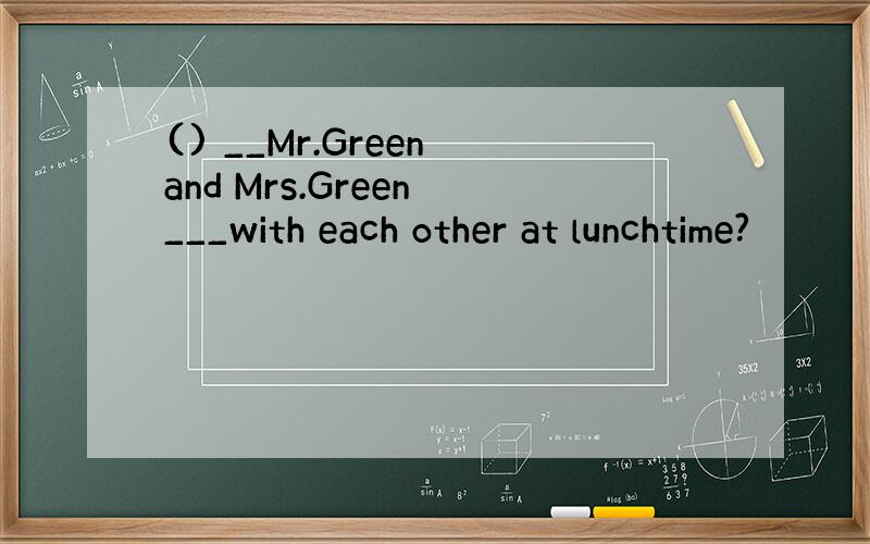 () __Mr.Green and Mrs.Green ___with each other at lunchtime?
