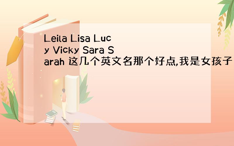 Leila Lisa Lucy Vicky Sara Sarah 这几个英文名那个好点,我是女孩子