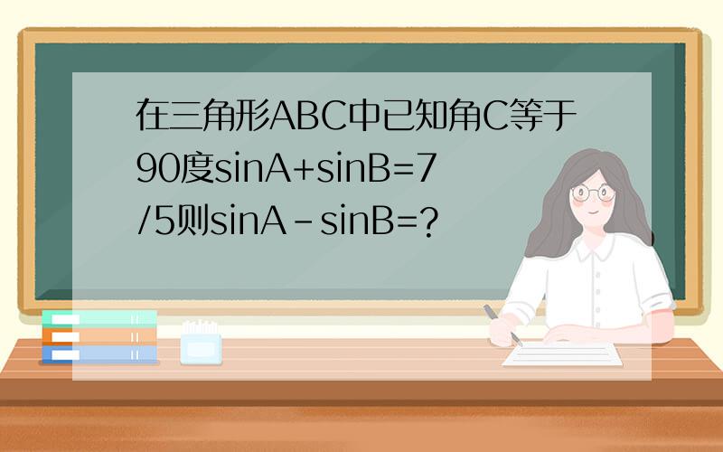 在三角形ABC中已知角C等于90度sinA+sinB=7/5则sinA-sinB=?