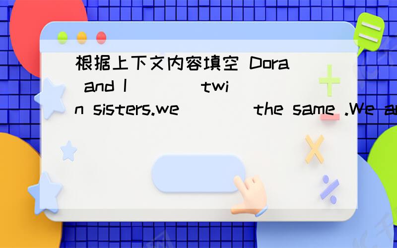 根据上下文内容填空 Dora and I ___ twin sisters.we ___ the same .We ar