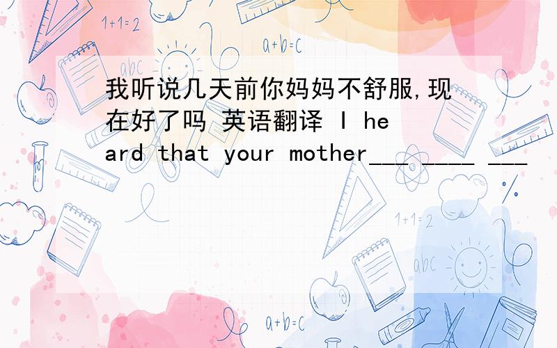 我听说几天前你妈妈不舒服,现在好了吗 英语翻译 I heard that your mother___ ____ ___