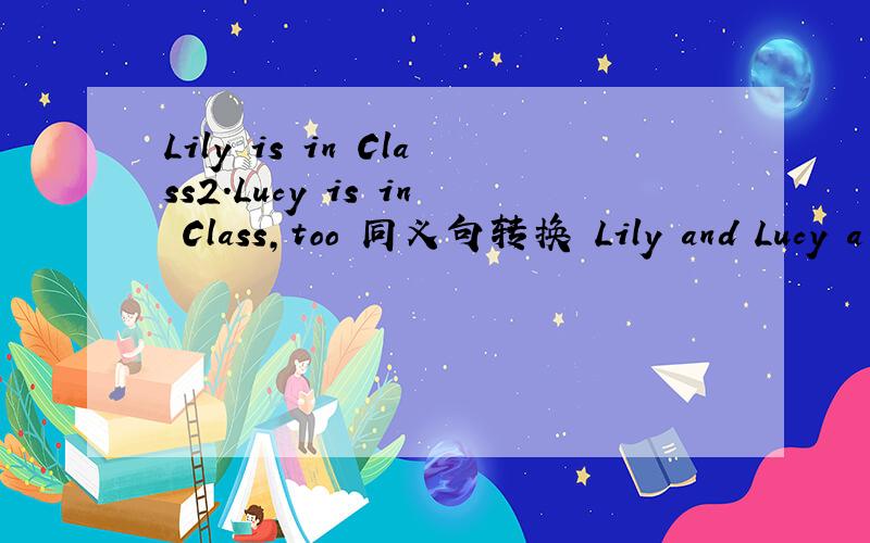Lily is in Class2.Lucy is in Class,too 同义句转换 Lily and Lucy a