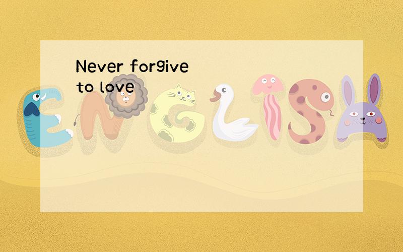 Never forgive to love