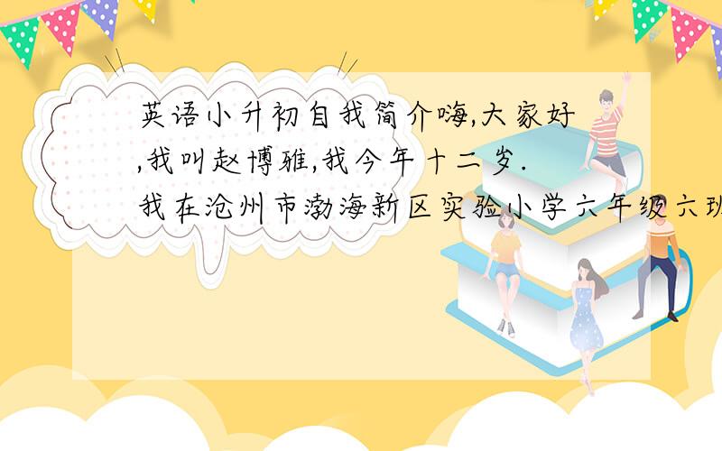 英语小升初自我简介嗨,大家好,我叫赵博雅,我今年十二岁.我在沧州市渤海新区实验小学六年级六班上学.我155厘米高.我是一