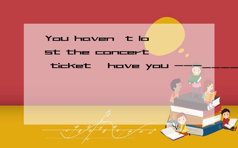 You haven't lost the concert ticket ,have you ---____.I know
