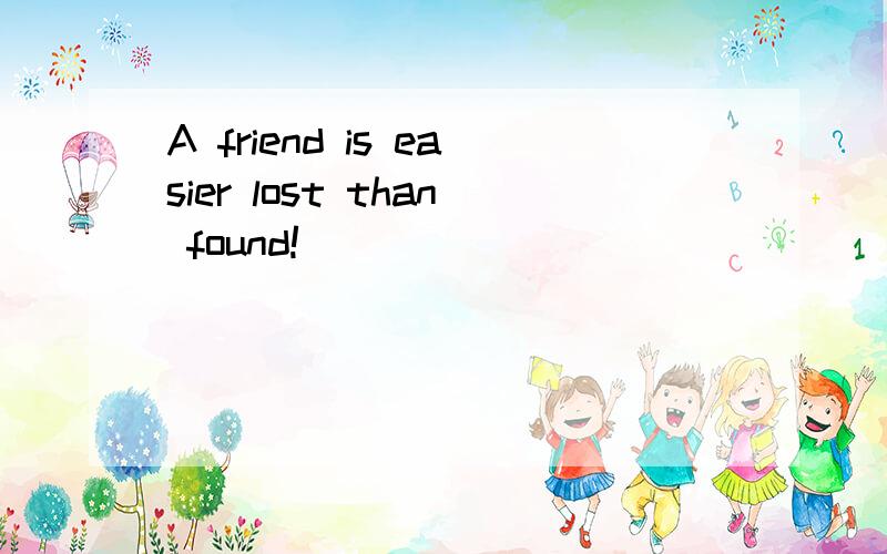 A friend is easier lost than found!