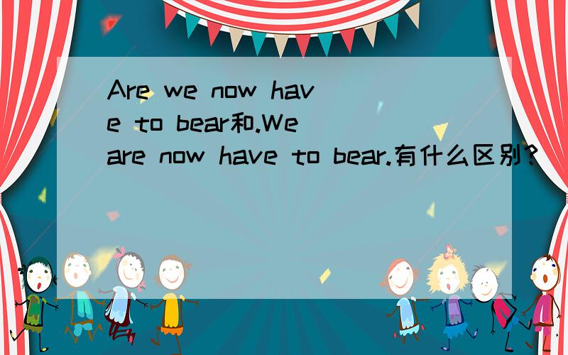 Are we now have to bear和.We are now have to bear.有什么区别?