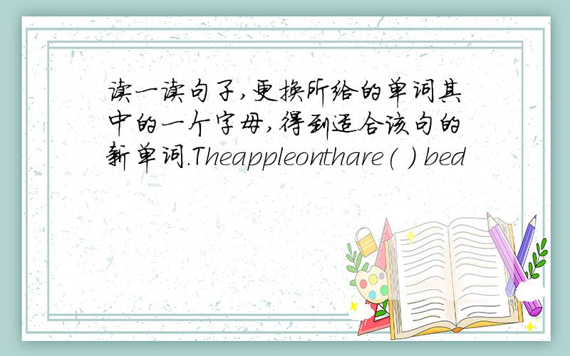读一读句子,更换所给的单词其中的一个字母,得到适合该句的新单词．Theappleonthare( ) bed