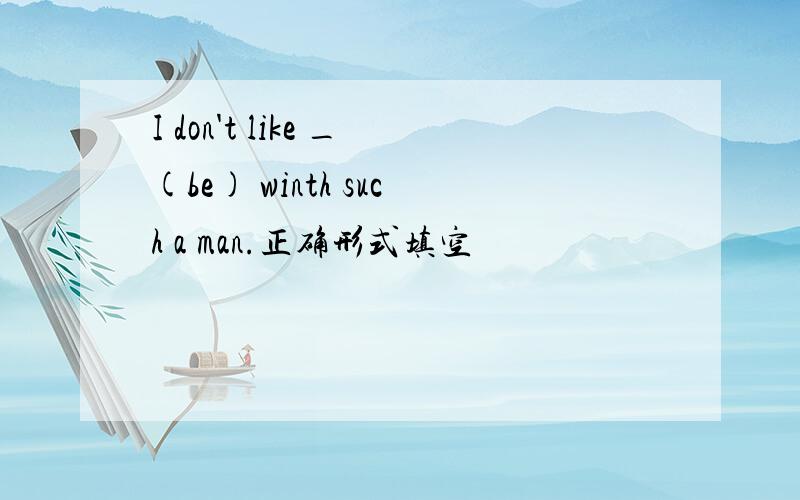 I don't like _(be) winth such a man.正确形式填空
