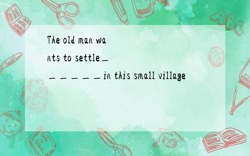 The old man wants to settle______in this small village