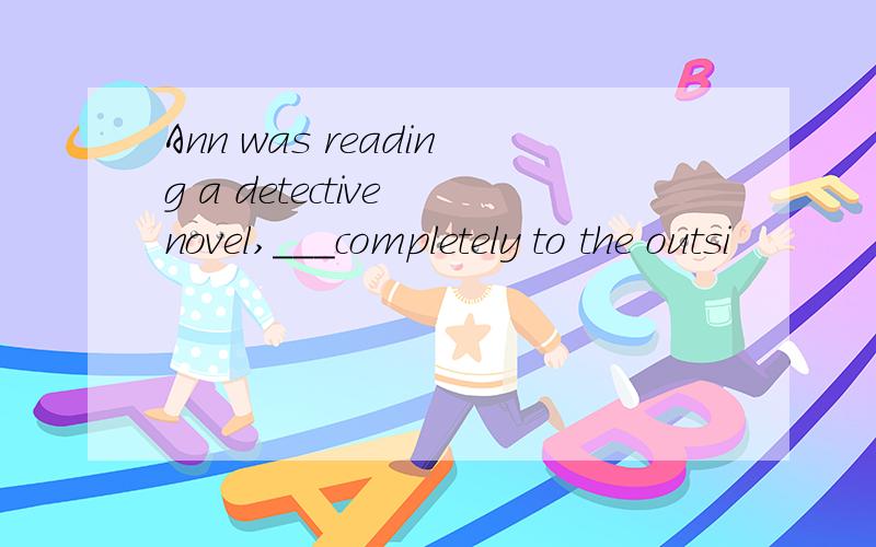 Ann was reading a detective novel,___completely to the outsi