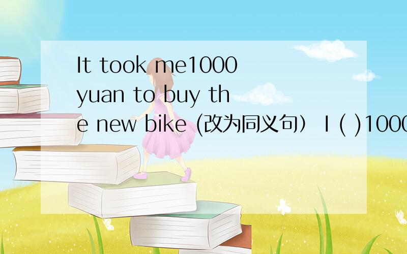 It took me1000yuan to buy the new bike (改为同义句） I ( )1000yuan