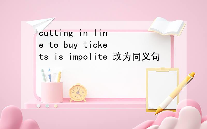 cutting in line to buy tickets is impolite 改为同义句