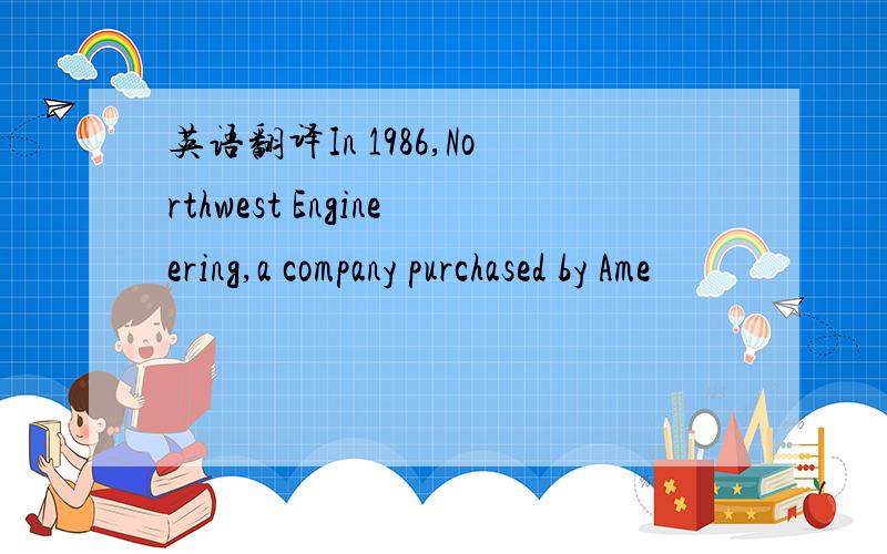 英语翻译In 1986,Northwest Engineering,a company purchased by Ame