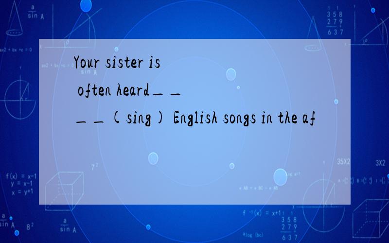 Your sister is often heard____(sing) English songs in the af