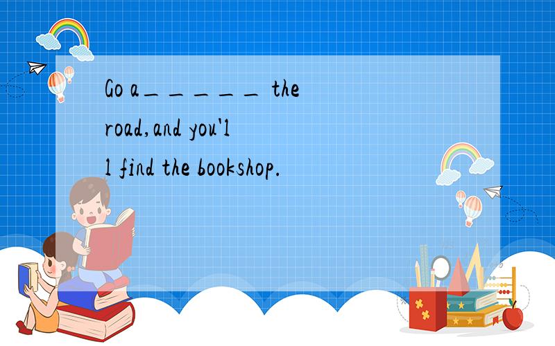 Go a_____ the road,and you'll find the bookshop.