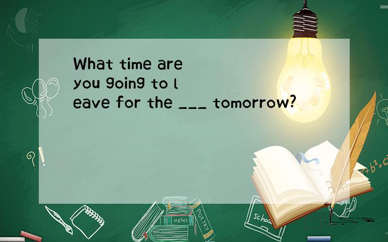 What time are you going to leave for the ___ tomorrow?