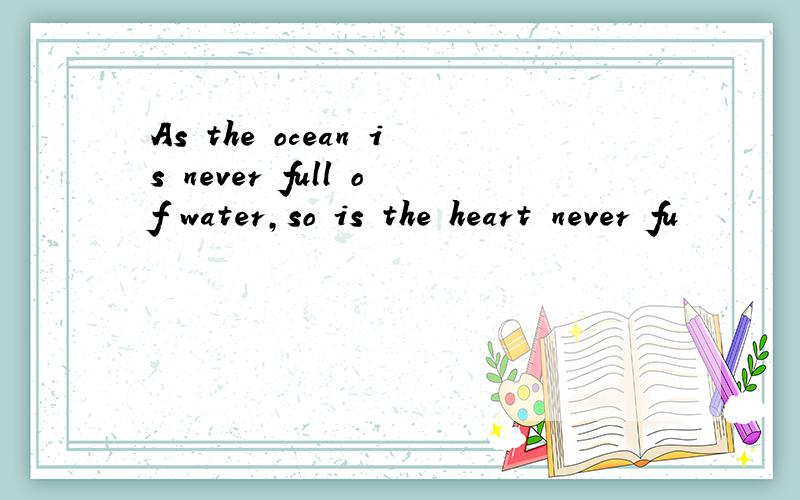 As the ocean is never full of water,so is the heart never fu