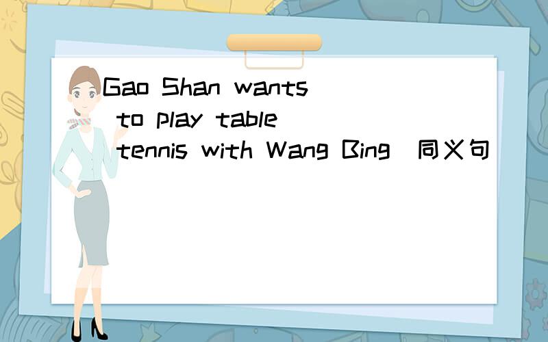 Gao Shan wants to play table tennis with Wang Bing(同义句)