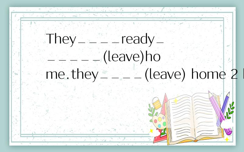They____ready______(leave)home.they____(leave) home 2 hors a
