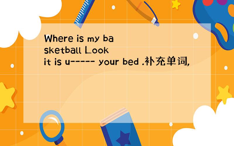 Where is my basketball Look it is u----- your bed .补充单词,