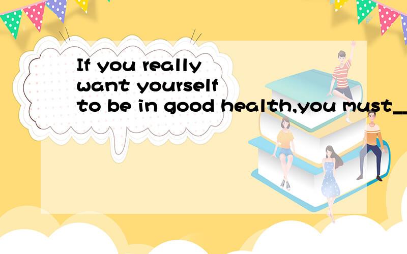 If you really want yourself to be in good health,you must___