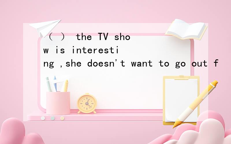 （ ） the TV show is interesting ,she doesn't want to go out f