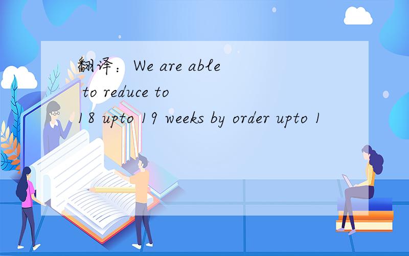 翻译：We are able to reduce to 18 upto 19 weeks by order upto 1