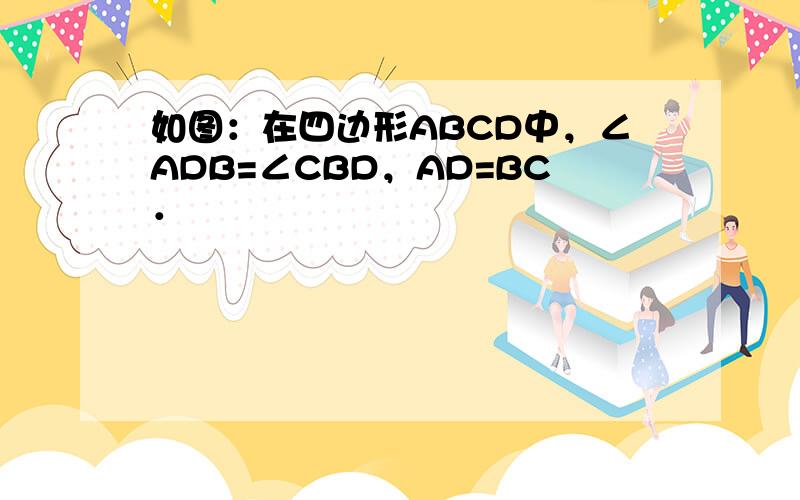 如图：在四边形ABCD中，∠ADB=∠CBD，AD=BC．