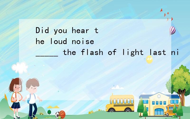Did you hear the loud noise _____ the flash of light last ni