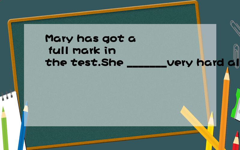 Mary has got a full mark in the test.She _______very hard al