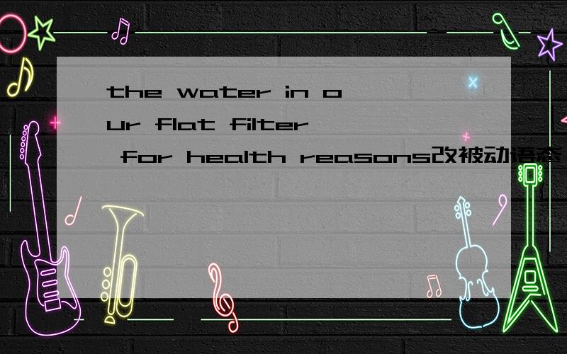 the water in our flat filter for health reasons改被动语态