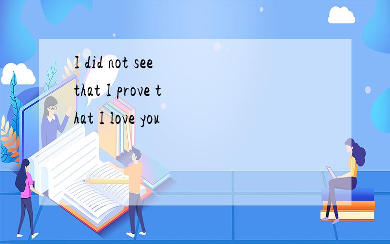 I did not see that I prove that I love you
