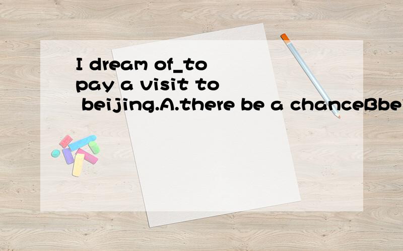 I dream of_to pay a visit to beijing.A.there be a chanceBbei