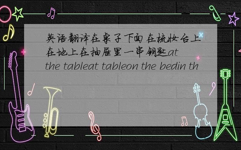 英语翻译在桌子下面在梳妆台上在地上在抽屉里一串钥匙at the tableat tableon the bedin th