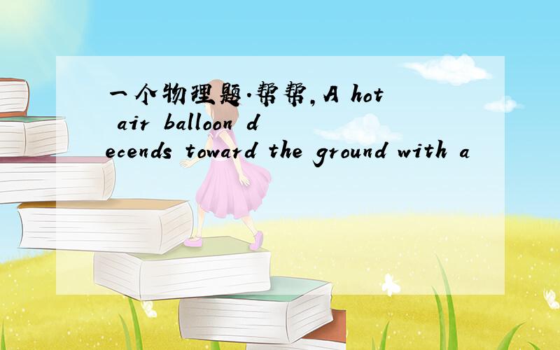 一个物理题.帮帮,A hot air balloon decends toward the ground with a