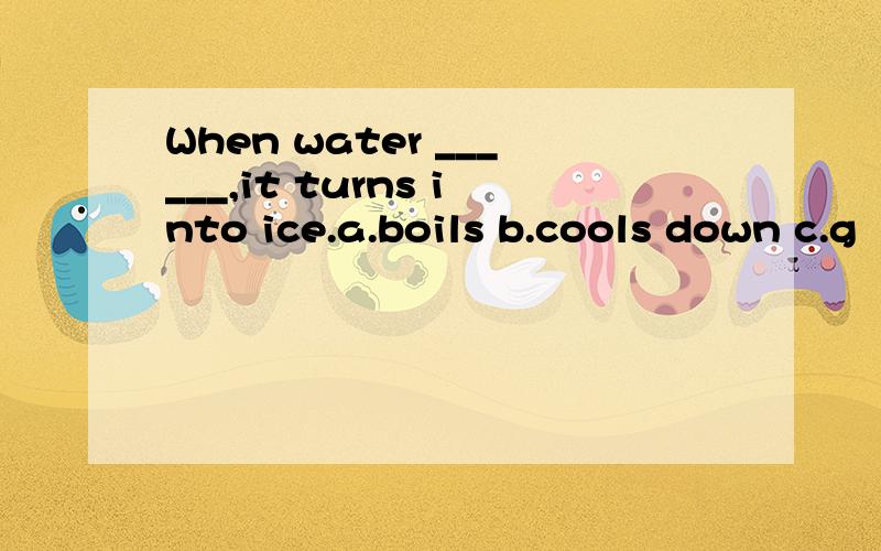 When water ______,it turns into ice.a.boils b.cools down c.g