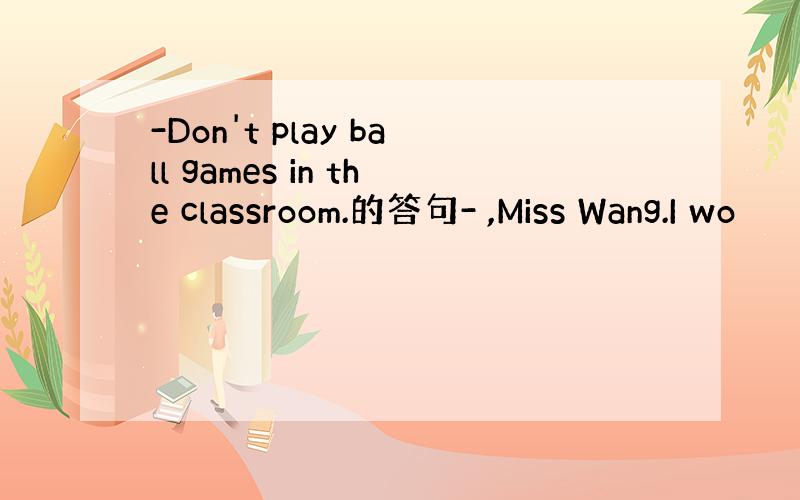 -Don't play ball games in the classroom.的答句- ,Miss Wang.I wo