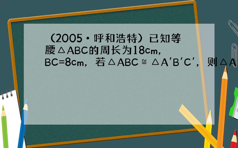 （2005•呼和浩特）已知等腰△ABC的周长为18cm，BC=8cm，若△ABC≌△A′B′C′，则△A′B′C′中一定