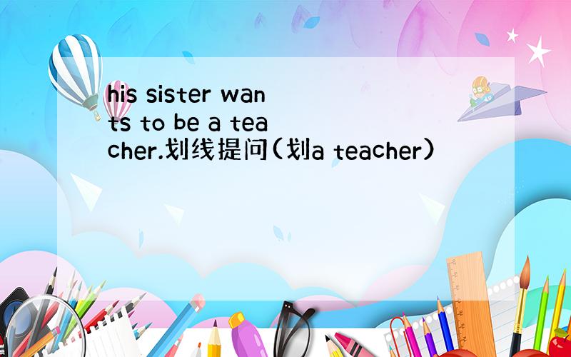 his sister wants to be a teacher.划线提问(划a teacher）